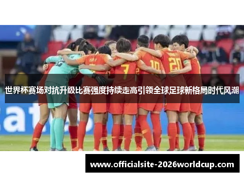 世界杯赛场对抗升级比赛强度持续走高引领全球足球新格局时代风潮