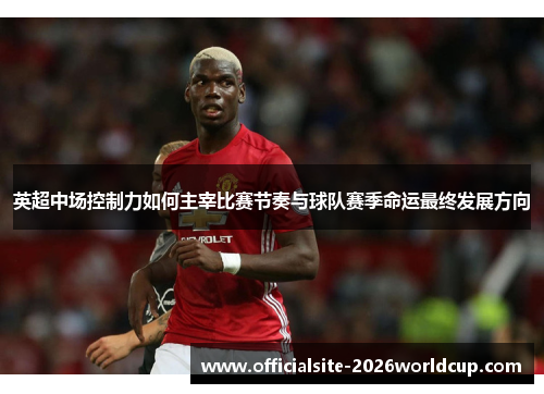 英超中场控制力如何主宰比赛节奏与球队赛季命运最终发展方向