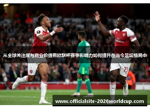 从全球关注度与商业价值看欧联杯赛事影响力如何提升在当今足坛格局中