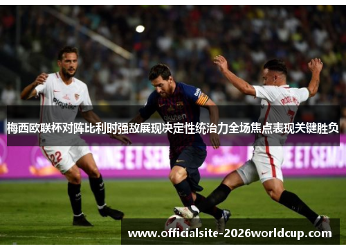 梅西欧联杯对阵比利时强敌展现决定性统治力全场焦点表现关键胜负