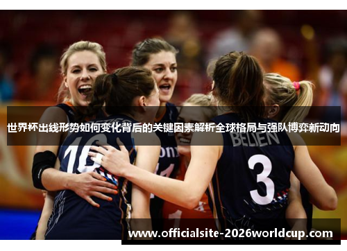 世界杯出线形势如何变化背后的关键因素解析全球格局与强队博弈新动向
