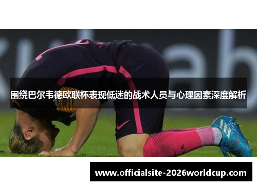围绕巴尔韦德欧联杯表现低迷的战术人员与心理因素深度解析