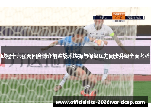 欧冠十六强两回合博弈前瞻战术抉择与保级压力同步升级全面考验