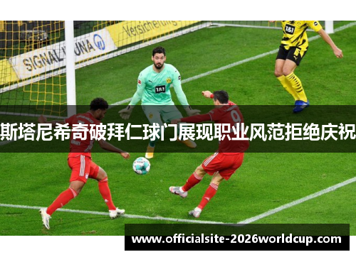 斯塔尼希奇破拜仁球门展现职业风范拒绝庆祝 斯塔尼希奇破拜仁球门展现职业风范拒绝庆祝
