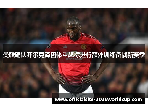曼联确认齐尔克泽因体重超标进行额外训练备战新赛季 曼联确认齐尔克泽因体重超标进行额外训练备战新赛季