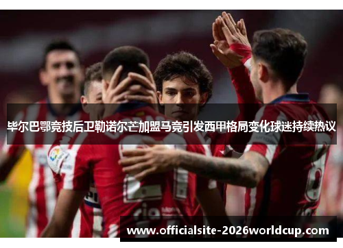 毕尔巴鄂竞技后卫勒诺尔芒加盟马竞引发西甲格局变化球迷持续热议 毕尔巴鄂竞技后卫勒诺尔芒加盟马竞引发西甲格局变化球迷持续热议