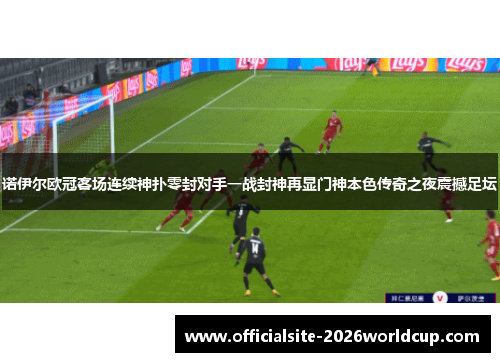 诺伊尔欧冠客场连续神扑零封对手一战封神再显门神本色传奇之夜震撼足坛