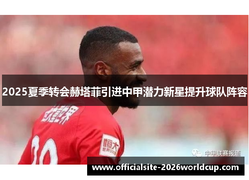 2025夏季转会赫塔菲引进中甲潜力新星提升球队阵容 2025夏季转会赫塔菲引进中甲潜力新星提升球队阵容