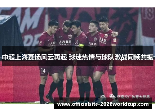 中超上海赛场风云再起 球迷热情与球队激战同频共振